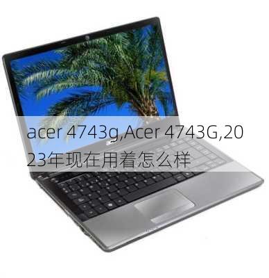 acer 4743g,Acer 4743G,2023年现在用着怎么样