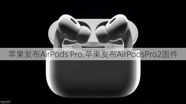 苹果发布AirPods Pro,苹果发布AirPodsPro2固件